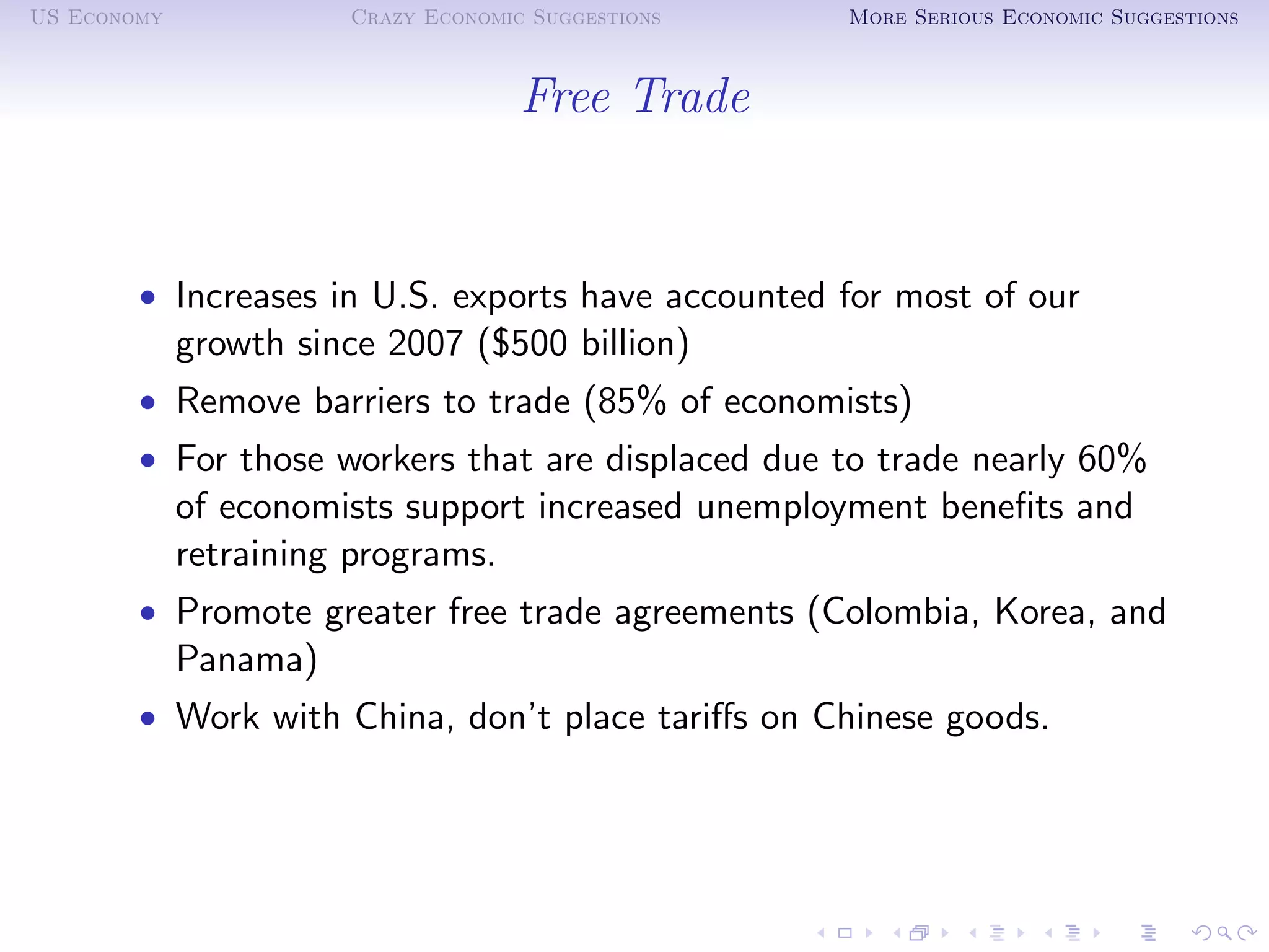 US Economy             Crazy Economic Suggestions   More Serious Economic Suggestions



                                     Free Trade


        • Increases in U.S. exports have accounted for most of our
             growth since 2007 ($500 billion)
        • Remove barriers to trade (85% of economists)
        • For those workers that are displaced due to trade nearly 60%
             of economists support increased unemployment beneﬁts and
             retraining programs.
        • Promote greater free trade agreements (Colombia, Korea, and
             Panama)
        • Work with China, don’t place tariﬀs on Chinese goods.
 
