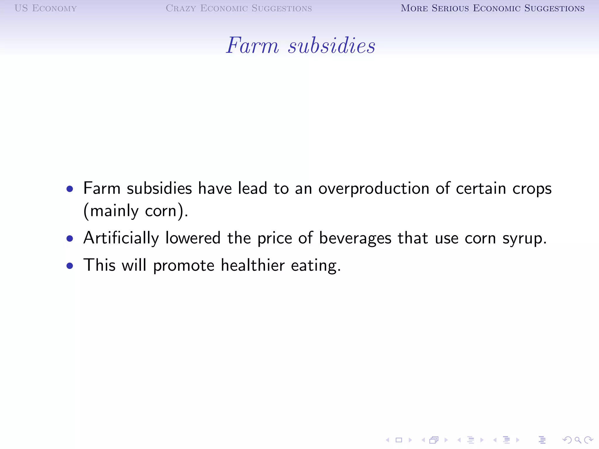US Economy             Crazy Economic Suggestions    More Serious Economic Suggestions



                                 Farm subsidies




        • Farm subsidies have lead to an overproduction of certain crops
             (mainly corn).
        • Artiﬁcially lowered the price of beverages that use corn syrup.
        • This will promote healthier eating.
 