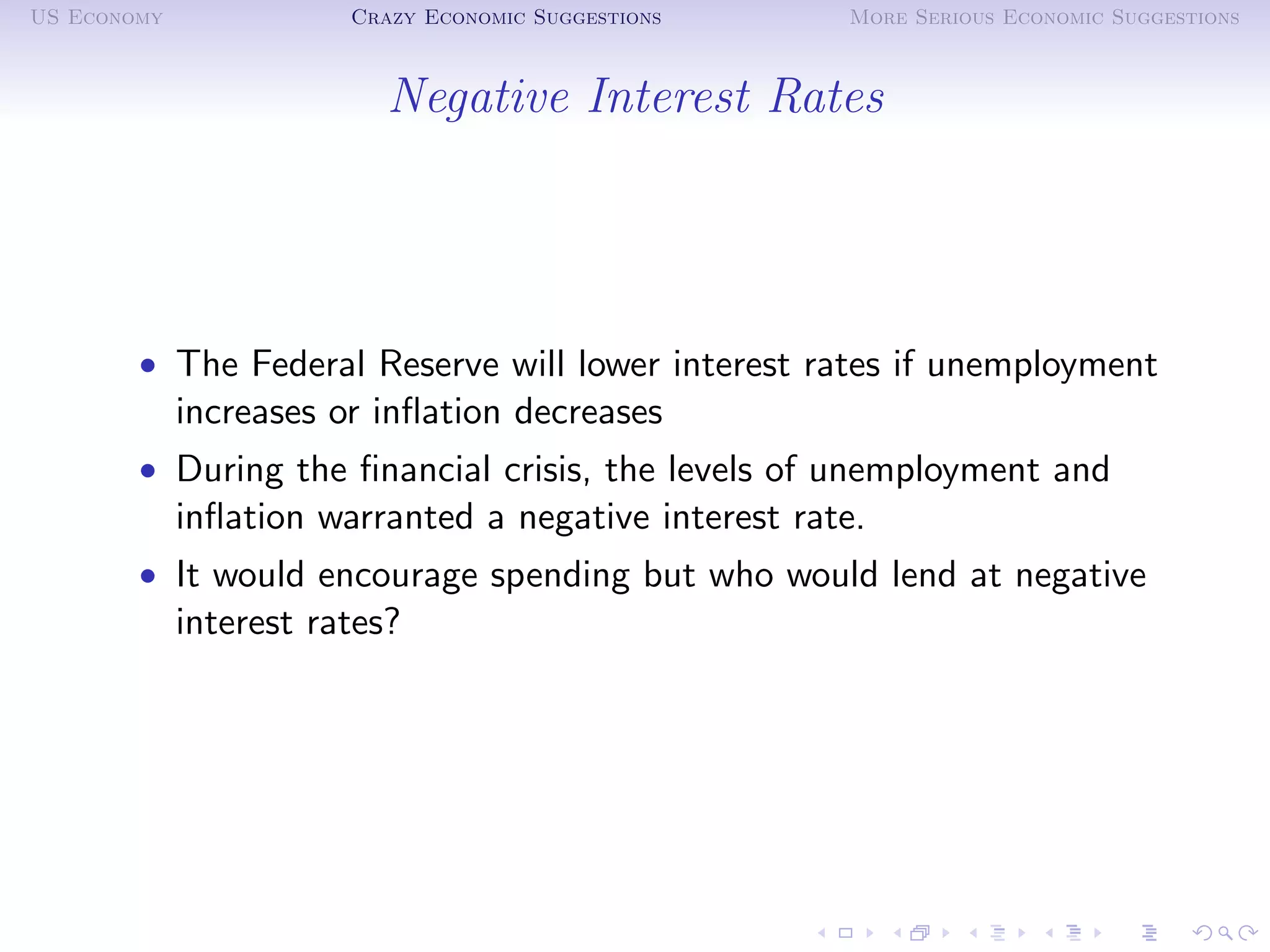 US Economy              Crazy Economic Suggestions     More Serious Economic Suggestions



                           Negative Interest Rates




        • The Federal Reserve will lower interest rates if unemployment
             increases or inﬂation decreases
        • During the ﬁnancial crisis, the levels of unemployment and
             inﬂation warranted a negative interest rate.
        • It would encourage spending but who would lend at negative
             interest rates?
 