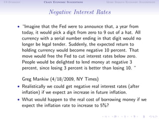 US Economy              Crazy Economic Suggestions      More Serious Economic Suggestions



                           Negative Interest Rates

        • “Imagine that the Fed were to announce that, a year from
             today, it would pick a digit from zero to 9 out of a hat. All
             currency with a serial number ending in that digit would no
             longer be legal tender. Suddenly, the expected return to
             holding currency would become negative 10 percent. That
             move would free the Fed to cut interest rates below zero.
             People would be delighted to lend money at negative 3
             percent, since losing 3 percent is better than losing 10. ”

             Greg Mankiw (4/18/2009, NY Times)
        • Realistically we could get negative real interest rates (after
             inﬂation) if we expect an increase in future inﬂation.
        • What would happen to the real cost of borrowing money if we
             expect the inﬂation rate to increase to 5%?
 