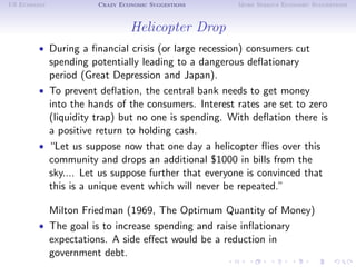 US Economy           Crazy Economic Suggestions     More Serious Economic Suggestions



                              Helicopter Drop
        • During a ﬁnancial crisis (or large recession) consumers cut
          spending potentially leading to a dangerous deﬂationary
          period (Great Depression and Japan).
        • To prevent deﬂation, the central bank needs to get money
          into the hands of the consumers. Interest rates are set to zero
          (liquidity trap) but no one is spending. With deﬂation there is
          a positive return to holding cash.
        • “Let us suppose now that one day a helicopter ﬂies over this
          community and drops an additional $1000 in bills from the
          sky.... Let us suppose further that everyone is convinced that
          this is a unique event which will never be repeated.”

          Milton Friedman (1969, The Optimum Quantity of Money)
        • The goal is to increase spending and raise inﬂationary
          expectations. A side eﬀect would be a reduction in
          government debt.
 