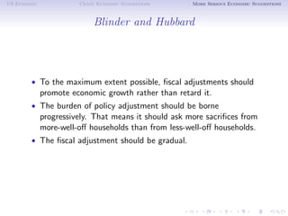 US Economy             Crazy Economic Suggestions     More Serious Economic Suggestions



                            Blinder and Hubbard




        • To the maximum extent possible, ﬁscal adjustments should
             promote economic growth rather than retard it.
        • The burden of policy adjustment should be borne
             progressively. That means it should ask more sacriﬁces from
             more-well-oﬀ households than from less-well-oﬀ households.
        • The ﬁscal adjustment should be gradual.
 