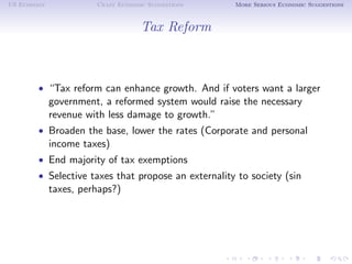 US Economy             Crazy Economic Suggestions    More Serious Economic Suggestions



                                    Tax Reform



        • “Tax reform can enhance growth. And if voters want a larger
             government, a reformed system would raise the necessary
             revenue with less damage to growth.”
        • Broaden the base, lower the rates (Corporate and personal
             income taxes)
        • End majority of tax exemptions
        • Selective taxes that propose an externality to society (sin
             taxes, perhaps?)
 