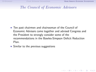 US Economy             Crazy Economic Suggestions   More Serious Economic Suggestions



                 The Council of Economic Advisors




        • Ten past chairmen and chairwoman of the Council of
             Economic Advisors came together and advised Congress and
             the President to strongly consider some of the
             recommendations in the Bowles-Simpson Deﬁcit Reduction
             Plan.
        • Similar to the previous suggestions
 