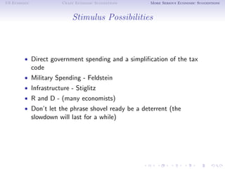 US Economy              Crazy Economic Suggestions   More Serious Economic Suggestions



                            Stimulus Possibilities



        • Direct government spending and a simpliﬁcation of the tax
             code
        • Military Spending - Feldstein
        • Infrastructure - Stiglitz
        • R and D - (many economists)
        • Don’t let the phrase shovel ready be a deterrent (the
             slowdown will last for a while)
 