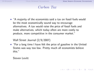 US Economy              Crazy Economic Suggestions       More Serious Economic Suggestions



                                     Carbon Tax


        • “A majority of the economists said a tax on fossil fuels would
             be the most economically sound way to encourage
             alternatives. A tax would raise the price of fossil fuels and
             make alternatives, which today often are more costly to
             produce, more competitive in the consumer market.”

             Wall Street Journal (2/9/2007)
        • “For a long time I have felt the price of gasoline in the United
             States was way too low. Pretty much all economists believe
             this.”

             Steven Levitt
 