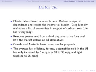 US Economy              Crazy Economic Suggestions      More Serious Economic Suggestions



                                     Carbon Tax


        • Blinder labels them the miracle cure. Reduce foreign oil
             dependence and reduce the income tax burden. Greg Mankiw
             maintains a list of economists in support of carbon taxes (the
             list is very long)
        • Removes government from subsidizing alternative fuels and
             let’s the market determine oil alternatives.
        • Canada and Australia have passed similar proposals.
        • The average fuel eﬃciency for new automobiles sold in the US
             has only increased by 5 mpg (car 28 to 33 mpg and light
             truck 21 to 25 mpg)
 