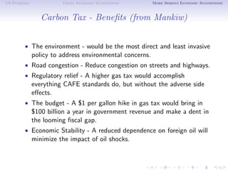 US Economy             Crazy Economic Suggestions        More Serious Economic Suggestions



                Carbon Tax - Beneﬁts (from Mankiw)


        • The environment - would be the most direct and least invasive
             policy to address environmental concerns.
        • Road congestion - Reduce congestion on streets and highways.
        • Regulatory relief - A higher gas tax would accomplish
             everything CAFE standards do, but without the adverse side
             eﬀects.
        • The budget - A $1 per gallon hike in gas tax would bring in
             $100 billion a year in government revenue and make a dent in
             the looming ﬁscal gap.
        • Economic Stability - A reduced dependence on foreign oil will
             minimize the impact of oil shocks.
 