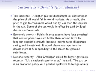 US Economy              Crazy Economic Suggestions       More Serious Economic Suggestions



                Carbon Tax - Beneﬁts (from Mankiw)

        • Tax incidence - A higher gas tax discouraged oil consumption,
             the price of oil would fall in world markets. As a result, the
             price of gas to consumers would rise by less than the increase
             in the tax. Some of the tax would in eﬀect be paid by Saudi
             Arabia and Venezuela.
        • Economic growth - Public ﬁnance experts have long preached
             that consumption taxes are better than income taxes for
             long-run economic growth, because income taxes discourage
             saving and investment. It would also encourage ﬁrms to
             devote more R & D spending to the search for gasoline
             substitutes.
        • National security - Alan Greenspan called for higher gas taxes
             recently. “It’s a national security issue,” he said. The gas tax
             is an economic policy with positive spillovers to foreign aﬀairs.
 