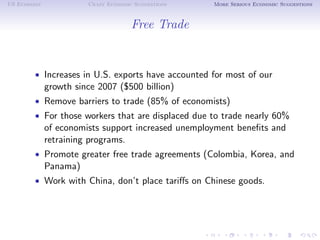 US Economy             Crazy Economic Suggestions   More Serious Economic Suggestions



                                     Free Trade


        • Increases in U.S. exports have accounted for most of our
             growth since 2007 ($500 billion)
        • Remove barriers to trade (85% of economists)
        • For those workers that are displaced due to trade nearly 60%
             of economists support increased unemployment beneﬁts and
             retraining programs.
        • Promote greater free trade agreements (Colombia, Korea, and
             Panama)
        • Work with China, don’t place tariﬀs on Chinese goods.
 