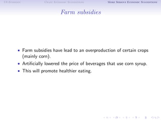 US Economy             Crazy Economic Suggestions    More Serious Economic Suggestions



                                 Farm subsidies




        • Farm subsidies have lead to an overproduction of certain crops
             (mainly corn).
        • Artiﬁcially lowered the price of beverages that use corn syrup.
        • This will promote healthier eating.
 