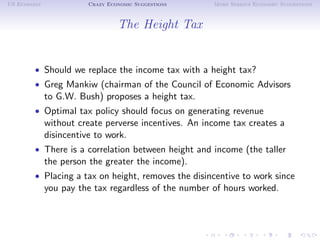 US Economy             Crazy Economic Suggestions     More Serious Economic Suggestions



                                The Height Tax


        • Should we replace the income tax with a height tax?
        • Greg Mankiw (chairman of the Council of Economic Advisors
             to G.W. Bush) proposes a height tax.
        • Optimal tax policy should focus on generating revenue
             without create perverse incentives. An income tax creates a
             disincentive to work.
        • There is a correlation between height and income (the taller
             the person the greater the income).
        • Placing a tax on height, removes the disincentive to work since
             you pay the tax regardless of the number of hours worked.
 