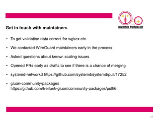 10
Get in touch with maintainers
• To get validation data correct for wgkex etc
• We contacted WireGuard maintainers early in the process
• Asked questions about known scaling issues
• Opened PRs early as drafts to see if there is a chance of merging
• systemd-networkd https://github.com/systemd/systemd/pull/17252
• gluon-community-packages
https://github.com/freifunk-gluon/community-packages/pull/6
 