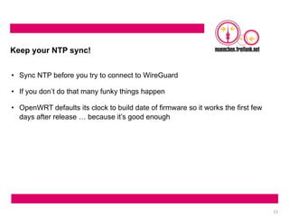 15
Keep your NTP sync!
• Sync NTP before you try to connect to WireGuard
• If you don’t do that many funky things happen
• OpenWRT defaults its clock to build date of firmware so it works the first few
days after release … because it’s good enough
 