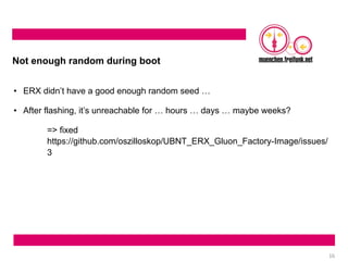 16
Not enough random during boot
• ERX didn’t have a good enough random seed …
• After flashing, it’s unreachable for … hours … days … maybe weeks?
=> fixed
https://github.com/oszilloskop/UBNT_ERX_Gluon_Factory-Image/issues/
3
 