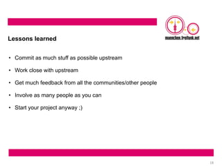 18
Lessons learned
• Commit as much stuff as possible upstream
• Work close with upstream
• Get much feedback from all the communities/other people
• Involve as many people as you can
• Start your project anyway ;)
 