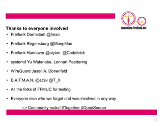 21
Thanks to everyone involved
• Freifunk Darmstadt @hexa
• Freifunk Regensburg @MoepMan
• Freifunk Hannover @aiyion, @Codefetch
• systemd Yu Watanabe, Lennart Poettering
• WireGuard Jason A. Donenfeld
• B.A.T.M.A.N. @ecsv @T_X
• All the folks of FFMUC for testing
• Everyone else who we forgot and was involved in any way
=> Community rocks! #Together #OpenSource
 