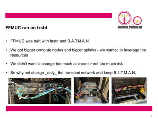 4
FFMUC ran on fastd
• FFMUC was built with fastd and B.A.T.M.A.N.
• We got bigger compute nodes and bigger uplinks - we wanted to leverage the
resources
• We didn’t want to change too much at once => not too much risk
• So why not change _only_ the transport network and keep B.A.T.M.A.N.
 