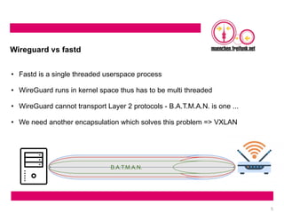 5
Wireguard vs fastd
• Fastd is a single threaded userspace process
• WireGuard runs in kernel space thus has to be multi threaded
• WireGuard cannot transport Layer 2 protocols - B.A.T.M.A.N. is one ...
• We need another encapsulation which solves this problem => VXLAN
Wireguard
VXLAN
B.A.T.M.A.N.
 