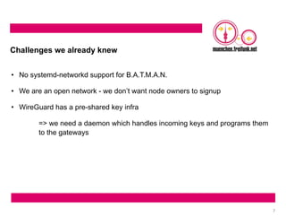 7
Challenges we already knew
• No systemd-networkd support for B.A.T.M.A.N.
• We are an open network - we don’t want node owners to signup
• WireGuard has a pre-shared key infra
=> we need a daemon which handles incoming keys and programs them
to the gateways
 