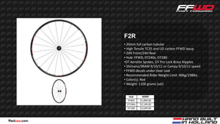 F2R
              • 20mm full carbon tubular
              • High Tensile TC35 and UD carbon FFWD layup
              • 20H Front/24H Rear
              • Hub: FFWD, DT240s, DT180
              •DT Aerolite Spokes, DT Pro Lock Brass Nipples
              • Shimano/SRAM 9/10/11 or Campy 9/10/11 speed
              • FFWD decals under clear coat
              • Recommended Rider Weight Limit: 90kg/198lbs
              • Color(s): Red
              • Weight: 1100 grams (set)


                Hub       MSRP
               FFWD     $1,899.00
               DT240s   $2,149.00
               DT180    $2,649.00



ffwdusa.com
 