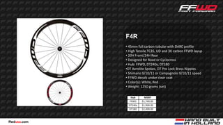 F4R
              • 45mm full carbon tubular with DARC profile
              • High Tensile TC35, UD and 3K carbon FFWD layup
              • 20H Front/24H Rear
              • Designed for Road or Cyclocross
              • Hub: FFWD, DT240s, DT180
              •DT Aerolite Spokes, DT Pro Lock Brass Nipples
              • Shimano 9/10/11 or Campagnolo 9/10/11 speed
              • FFWD decals under clear coat
              • Color(s): White, Red
              • Weight: 1250 grams (set)

                Hub       MSRP
               FFWD     $1,749.00
               DT240s   $1,999.00
               DT180    $2,499.00



ffwdusa.com
 