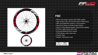 F6D
              • 60mm full carbon tubular with DARC profile
              • High Tensile TC35, UD and 3K carbon FFWD layup
              • 28H Front/28H Rear laced in 2 cross pattern
              • Specific for Road or CX disc brake frames
              • Sapim CX-Ray Bladed Spokes, Sapim Brass Nipples
              • DT Swiss 240s Center lock hubs
              • Shimano/SRAM 9/10/11 speed
              • FFWD decals under clear coat
              • Color(s): Red
              • Weight: 1465 grams (set)


                Hub       MSRP
               DT240s   $2,199.00




ffwdusa.com
 
