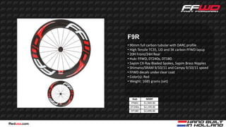 F9R
              • 90mm full carbon tubular with DARC profile
              • High Tensile TC35, UD and 3K carbon FFWD layup
              • 20H Front/24H Rear
              • Hub: FFWD, DT240s, DT180
              • Sapim CX-Ray Bladed Spokes, Sapim Brass Nipples
              • Shimano/SRAM 9/10/11 and Campy 9/10/11 speed
              • FFWD decals under clear coat
              • Color(s): Red
              • Weight: 1685 grams (set)



                Hub       MSRP
               FFWD     $1,949.00
               DT240s   $2,199.00
               DT180    $2,699.00



ffwdusa.com
 