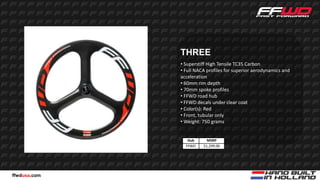 THREE
              • Superstiff High Tensile TC35 Carbon
              • Full NACA profiles for superior aerodynamics and
              acceleration
              • 60mm rim depth
              • 70mm spoke profiles
              • FFWD road hub
              • FFWD decals under clear coat
              • Color(s): Red
              • Front, tubular only
              • Weight: 750 grams


                 Hub      MSRP
                FFWD    $1,299.00




ffwdusa.com
 