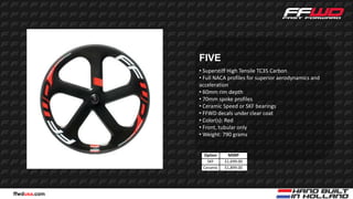 FIVE
              • Superstiff High Tensile TC35 Carbon
              • Full NACA profiles for superior aerodynamics and
              acceleration
              • 60mm rim depth
              • 70mm spoke profiles
              • Ceramic Speed or SKF bearings
              • FFWD decals under clear coat
              • Color(s): Red
              • Front, tubular only
              • Weight: 790 grams


               Option      MSRP
                 SKF     $1,699.00
               Ceramic   $1,899.00




ffwdusa.com
 