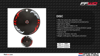 DISC
              • 700c full carbon disc wheel for road
              • Lenticular shape for exceptional aerodynamics
              • High lateral rigidity
              • Ideal to pair with THREE or F9
              • Shimano/SRAM 9/10/11 or Campy 9/10/11 speed
              • FFWD or Ceramic bearing options
              • Color(s): Red
              • Tubular or clincher, rear only
              • Weight: 1195 grams, 1445 grams (clincher)



                 Hub       MSRP
                FFWD     $1,449.00
               Ceramic   $1,649.00




ffwdusa.com
 