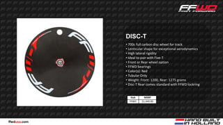 DISC-T
              • 700c full carbon disc wheel for track
              • Lenticular shape for exceptional aerodynamics
              • High lateral rigidity
              • Ideal to pair with Five-T
              • Front or Rear wheel option
              • FFWD bearings
              • Color(s): Red
              • Tubular Only
              • Weight: Front: 1200, Rear: 1275 grams
              • Disc-T Rear comes standard with FFWD lockring


                 Hub      MSRP
                FFWD    $1,449.00




ffwdusa.com
 