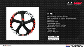 FIVE-T
              • Superstiff High Tensile TC35 Carbon
              • Full NACA profiles for superior aerodynamics and
              acceleration
              • 60mm rim depth
              • 70mm spoke profiles
              • Ceramic Speed or SKF bearings
              • FFWD decals under clear coat
              • Color(s): Red
              • Tubular Only
              • Weight: 790 grams


               Option      MSRP
                 SKF     $1,699.00
               Ceramic   $1,899.00




ffwdusa.com
 
