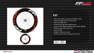 F9T
              • 90mm full carbon tubular with DARC profile
              • Superstiff High Tensile TC35 Carbon
              • 24H Front/28H Rear
              • FFWD track hubs with flip/flop rear
              • Sapim CX-Ray Bladed Spokes, Sapim Brass Nipples
              • FFWD decals under clear coat
              • Color(s): Red
              • Weight: 1865 grams (set)
              • Standard with track lockring for rear hub



                 Hub      MSRP
                FFWD    $1,899.00




ffwdusa.com
 