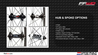 HUB & SPOKE OPTIONS

              • FFWD
              • DT Swiss 240s
              • DT Swiss 180 ceramic
              • FFWD Track
              • Spokes: Sapim CX-Ray / DT Aerolite
              • DT Pro Lock Brass Nipples
              • Standard: Front: 20H / Rear: 24H
              • F6 Control Version: Front: 24H / Rear: 28H




ffwdusa.com
 