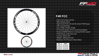 F4R FCC
              • 45mm full carbon clincher
              • BBS braking surface
              • High Tensile TC35, UD and 3K carbon FFWD layup
              • 20H Front/24H Rear
              • Hub: FFWD, DT240s, DT180
              • DT Aerolite Spokes, DT Pro Lock Brass Nipples
              • Shimano/SRAM 9/10/11 or Campy 9/10/11 speed
              • FFWD decals under clear coat
              • Color(s): White, Red
              • Weight: 1640 grams (set)
              • Maximum Tire Pressure: 9bar/130psi

                Hub       MSRP
               FFWD     $2,199.00
               DT240s   $2,475.00
               DT180    $2,925.00



ffwdusa.com
 