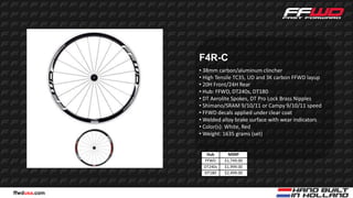 F4R-C
              • 38mm carbon/aluminum clincher
              • High Tensile TC35, UD and 3K carbon FFWD layup
              • 20H Front/24H Rear
              • Hub: FFWD, DT240s, DT180
              • DT Aerolite Spokes, DT Pro Lock Brass Nipples
              • Shimano/SRAM 9/10/11 or Campy 9/10/11 speed
              • FFWD decals applied under clear coat
              • Welded alloy brake surface with wear indicators
              • Color(s): White, Red
              • Weight: 1635 grams (set)


                Hub       MSRP
               FFWD     $1,749.00
               DT240s   $1,999.00
               DT180    $2,499.00



ffwdusa.com
 
