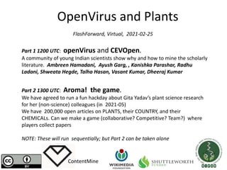 OpenVirus and Plants
ContentMine
FlashForward, Virtual, 2021-02-25
Part 1 1200 UTC: openVirus and CEVOpen.
A community of young Indian scientists show why and how to mine the scholarly
literature. Ambreen Hamadani, Ayush Garg, , Kanishka Parashar, Radhu
Ladani, Shweata Hegde, Talha Hasan, Vasant Kumar, Dheeraj Kumar
Part 2 1300 UTC: Aroma! the game.
We have agreed to run a fun hackday about Gita Yadav’s plant science research
for her (non-science) colleagues (in 2021-05)
We have 200,000 open articles on PLANTS, their COUNTRY, and their
CHEMICALs. Can we make a game (collaborative? Competitive? Team?) where
players collect papers
NOTE: These will run sequentially; but Part 2 can be taken alone
 