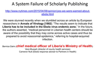 http://www.nytimes.com/2015/04/08/opinion/yes-we-were-warned-about-
ebola.html
We were stunned recently when we stumbled across an article by European
researchers in Annals of Virology [1982]: “The results seem to indicate that
Liberia has to be included in the Ebola virus endemic zone.” In the future,
the authors asserted, “medical personnel in Liberian health centers should be
aware of the possibility that they may come across active cases and thus be
prepared to avoid nosocomial epidemics,” referring to hospital-acquired
infection.
Bernice Dahn (chief medical officer of Liberia’s Ministry of Health)
Vera Mussah (director of county health services)
Cameron Nutt (Ebola response adviser to Partners in Health)
A System Failure of Scholarly Publishing
 