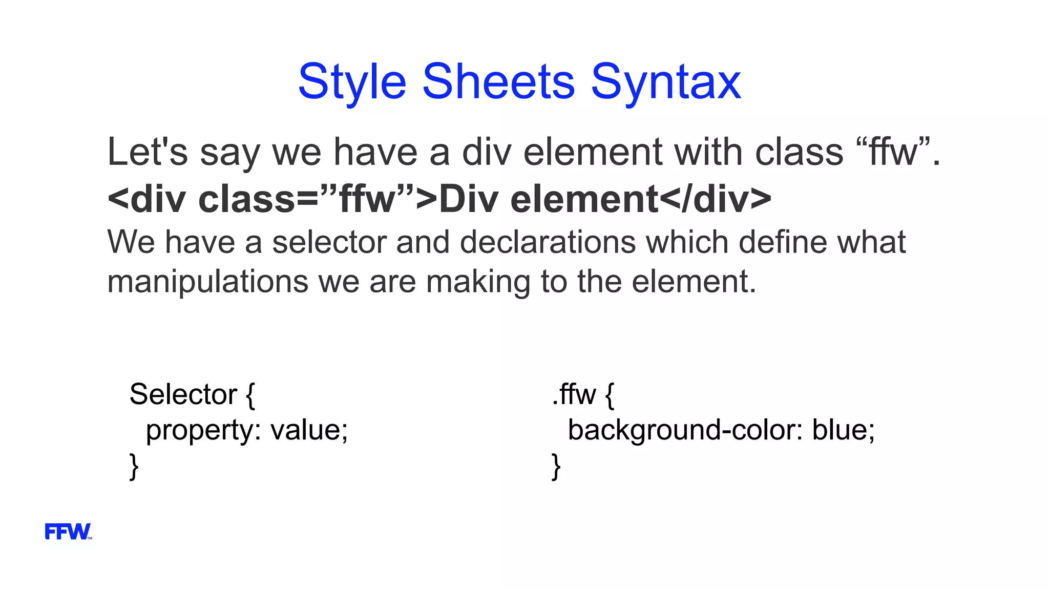 Style Sheets Syntax
Let's say we have a div element with class “ffw”.
<div class=”ffw”>Div element</div>
We have a selector and declarations which define what
manipulations we are making to the element.
Selector {
property: value;
}
.ffw {
background-color: blue;
}
 