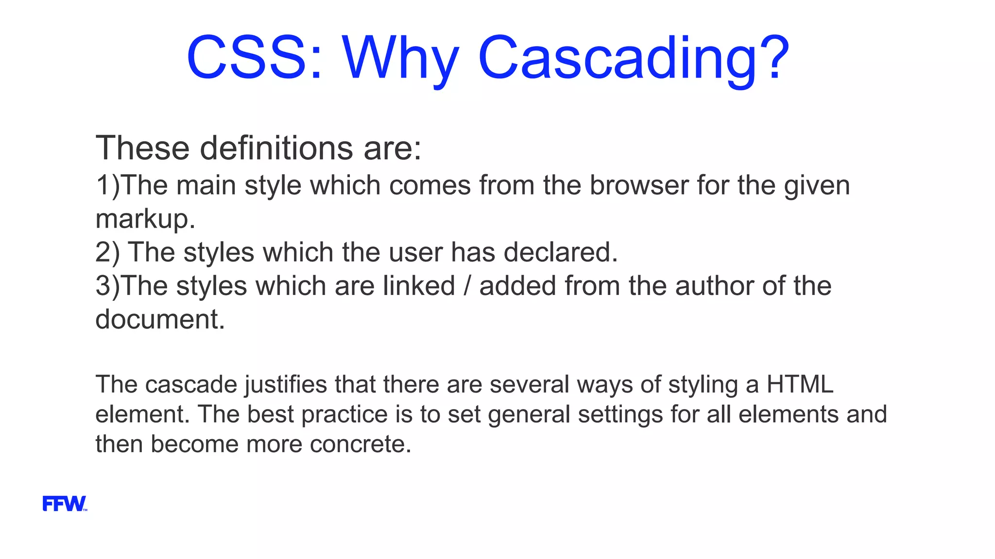 CSS: Why Cascading?
These definitions are:
1)The main style which comes from the browser for the given
markup.
2) The styles which the user has declared.
3)The styles which are linked / added from the author of the
document.
The cascade justifies that there are several ways of styling a HTML
element. The best practice is to set general settings for all elements and
then become more concrete.
 