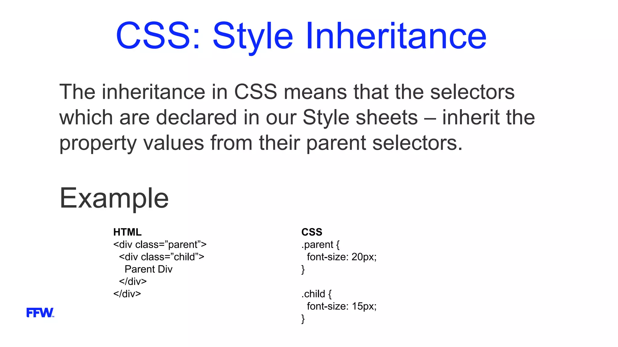 CSS: Style Inheritance
The inheritance in CSS means that the selectors
which are declared in our Style sheets – inherit the
property values from their parent selectors.
Example
HTML
<div class=”parent”>
<div class=”child”>
Parent Div
</div>
</div>
CSS
.parent {
font-size: 20px;
}
.child {
font-size: 15px;
}
 