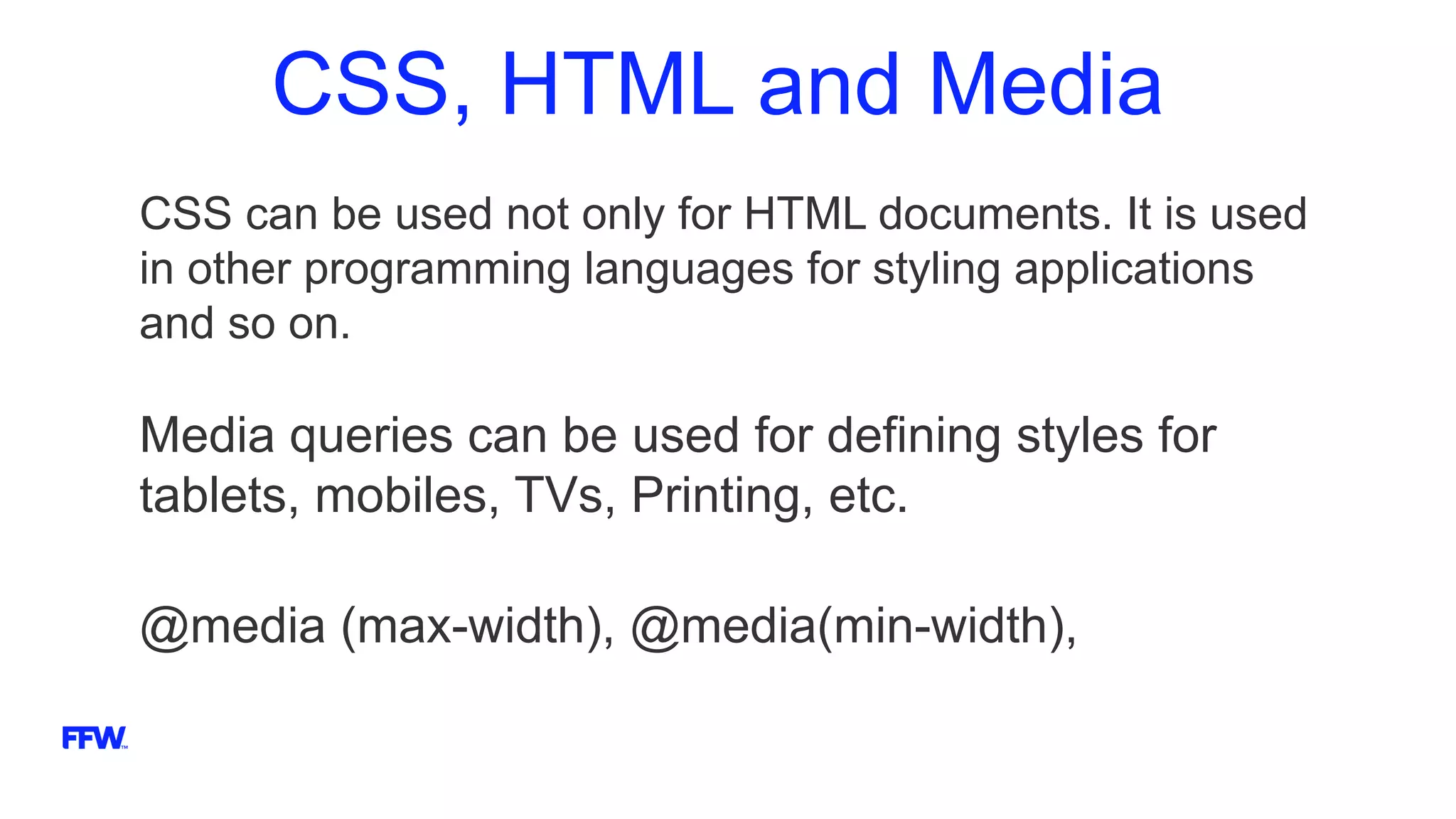 CSS, HTML and Media
CSS can be used not only for HTML documents. It is used
in other programming languages for styling applications
and so on.
Media queries can be used for defining styles for
tablets, mobiles, TVs, Printing, etc.
@media (max-width), @media(min-width),
 