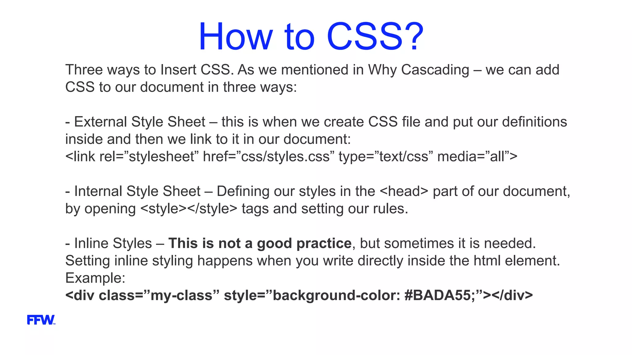 How to CSS?
Three ways to Insert CSS. As we mentioned in Why Cascading – we can add
CSS to our document in three ways:
- External Style Sheet – this is when we create CSS file and put our definitions
inside and then we link to it in our document:
<link rel=”stylesheet” href=”css/styles.css” type=”text/css” media=”all”>
- Internal Style Sheet – Defining our styles in the <head> part of our document,
by opening <style></style> tags and setting our rules.
- Inline Styles – This is not a good practice, but sometimes it is needed.
Setting inline styling happens when you write directly inside the html element.
Example:
<div class=”my-class” style=”background-color: #BADA55;”></div>
 