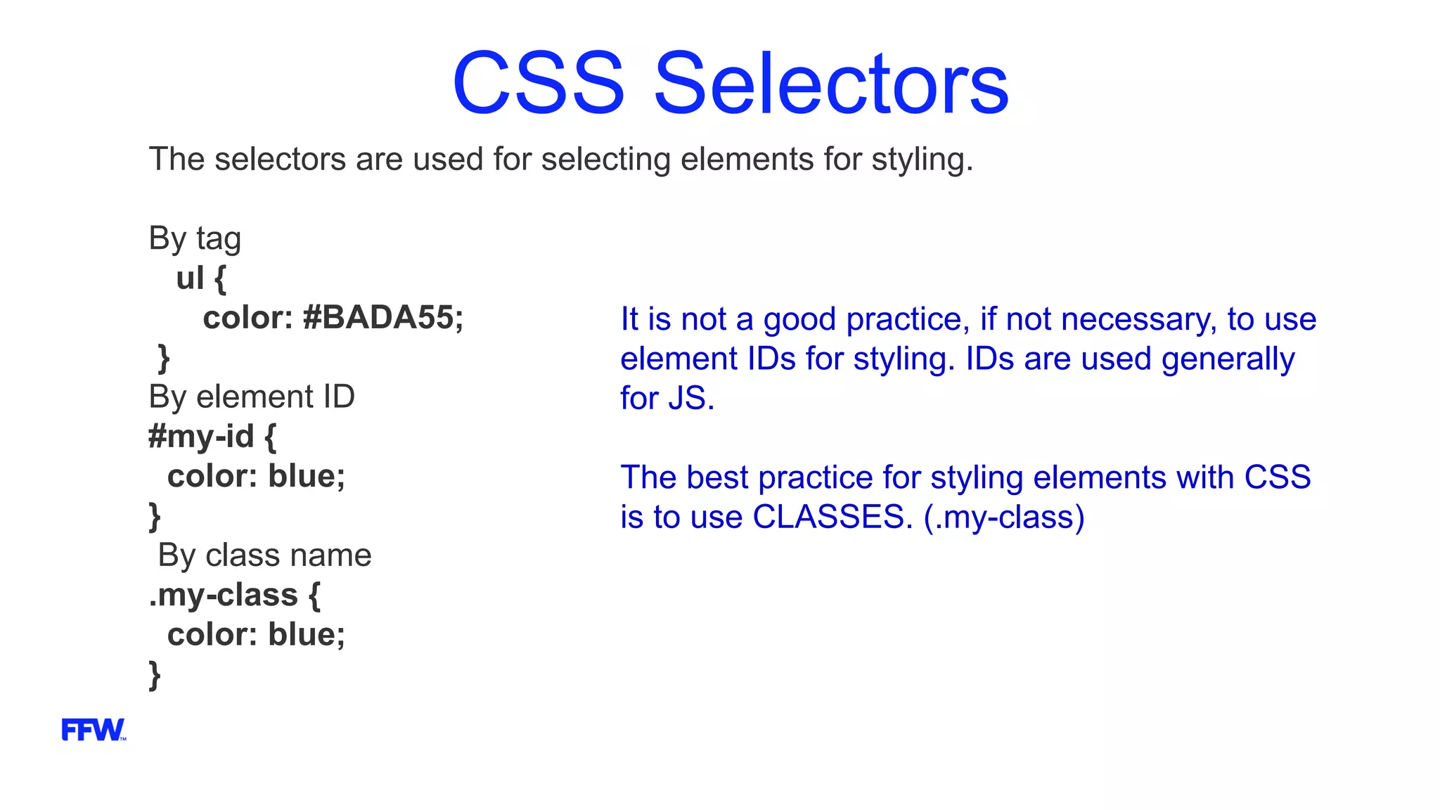 CSS Selectors
The selectors are used for selecting elements for styling.
By tag
ul {
color: #BADA55;
}
By element ID
#my-id {
color: blue;
}
By class name
.my-class {
color: blue;
}
It is not a good practice, if not necessary, to use
element IDs for styling. IDs are used generally
for JS.
The best practice for styling elements with CSS
is to use CLASSES. (.my-class)
 