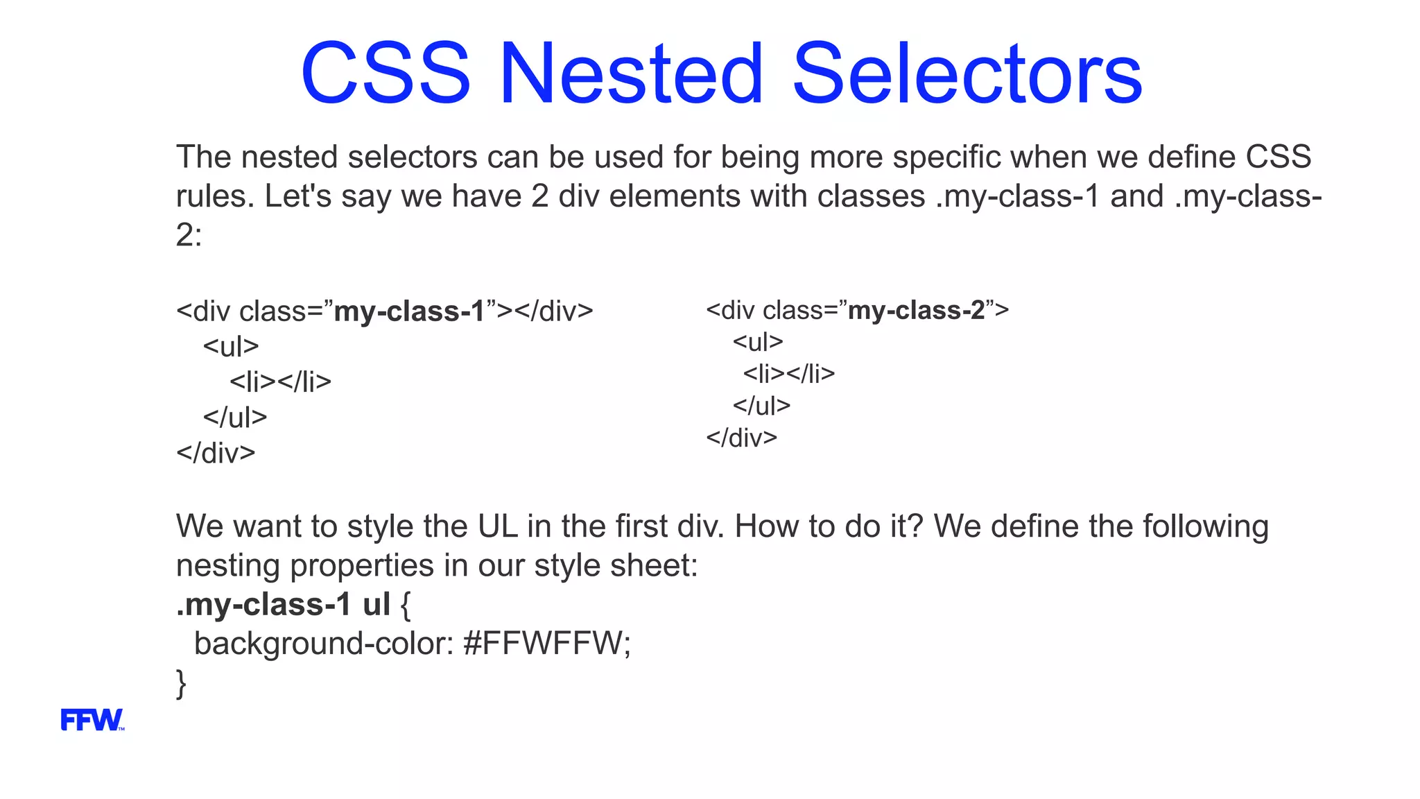 CSS Nested Selectors
The nested selectors can be used for being more specific when we define CSS
rules. Let's say we have 2 div elements with classes .my-class-1 and .my-class-
2:
<div class=”my-class-1”></div>
<ul>
<li></li>
</ul>
</div>
We want to style the UL in the first div. How to do it? We define the following
nesting properties in our style sheet:
.my-class-1 ul {
background-color: #FFWFFW;
}
<div class=”my-class-2”>
<ul>
<li></li>
</ul>
</div>
 