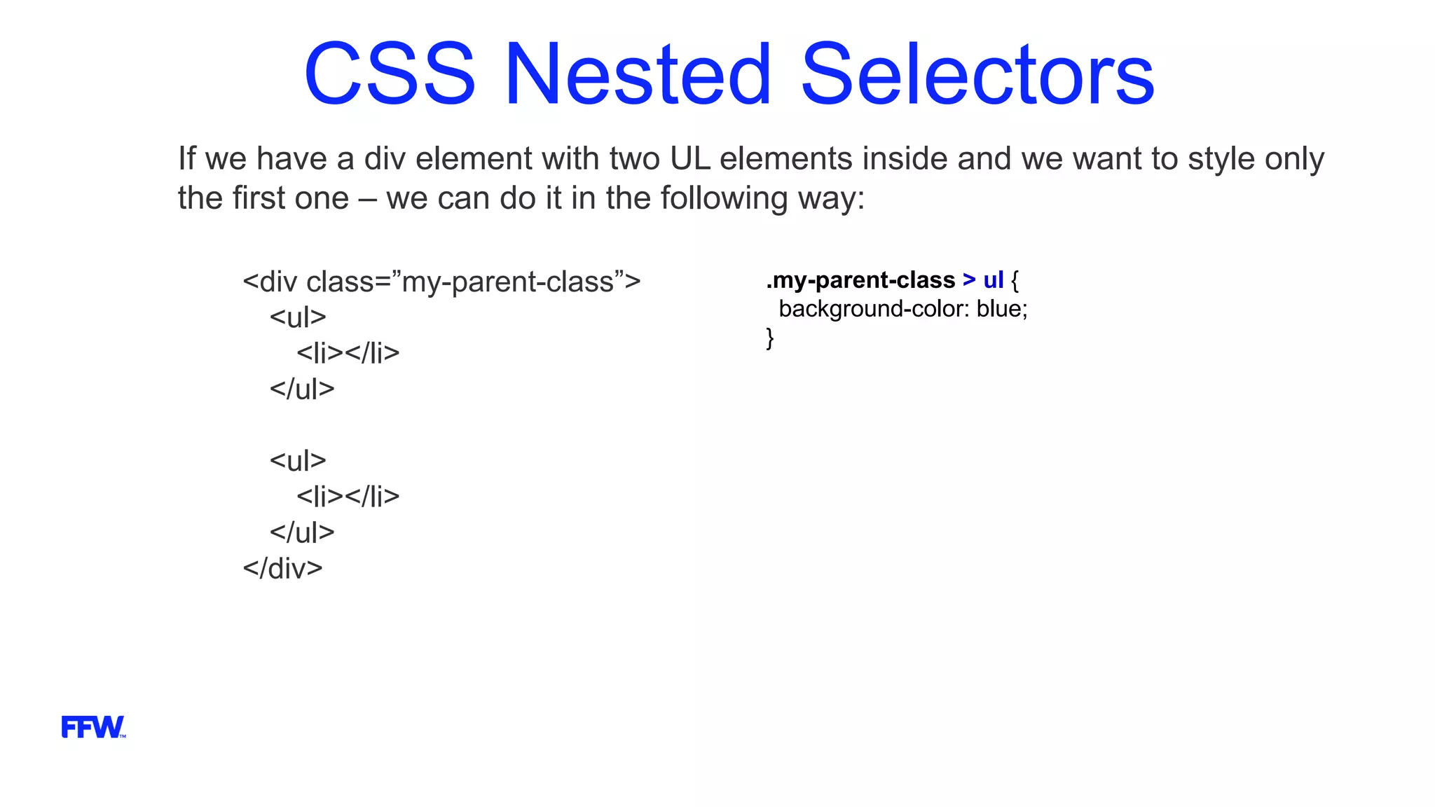 CSS Nested Selectors
If we have a div element with two UL elements inside and we want to style only
the first one – we can do it in the following way:
<div class=”my-parent-class”>
<ul>
<li></li>
</ul>
<ul>
<li></li>
</ul>
</div>
.my-parent-class > ul {
background-color: blue;
}
 