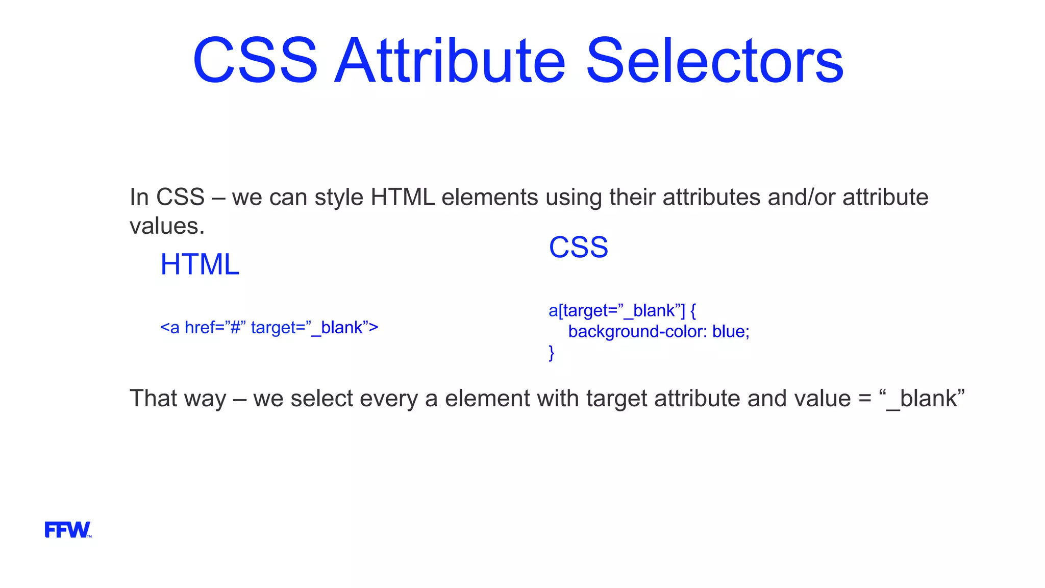 CSS Attribute Selectors
In CSS – we can style HTML elements using their attributes and/or attribute
values.
That way – we select every a element with target attribute and value = “_blank”
HTML
<a href=”#” target=”_blank”>
CSS
a[target=”_blank”] {
background-color: blue;
}
 