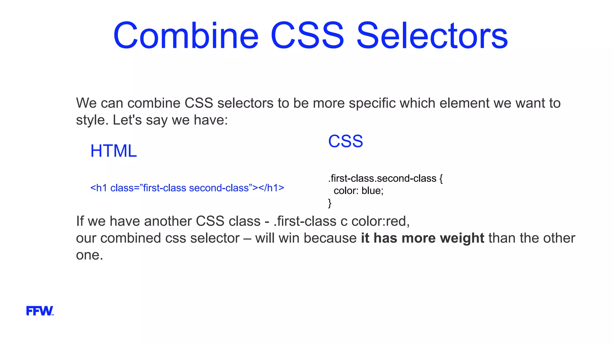 Combine CSS Selectors
We can combine CSS selectors to be more specific which element we want to
style. Let's say we have:
If we have another CSS class - .first-class с color:red,
our combined css selector – will win because it has more weight than the other
one.
HTML
<h1 class=”first-class second-class”></h1>
CSS
.first-class.second-class {
color: blue;
}
 