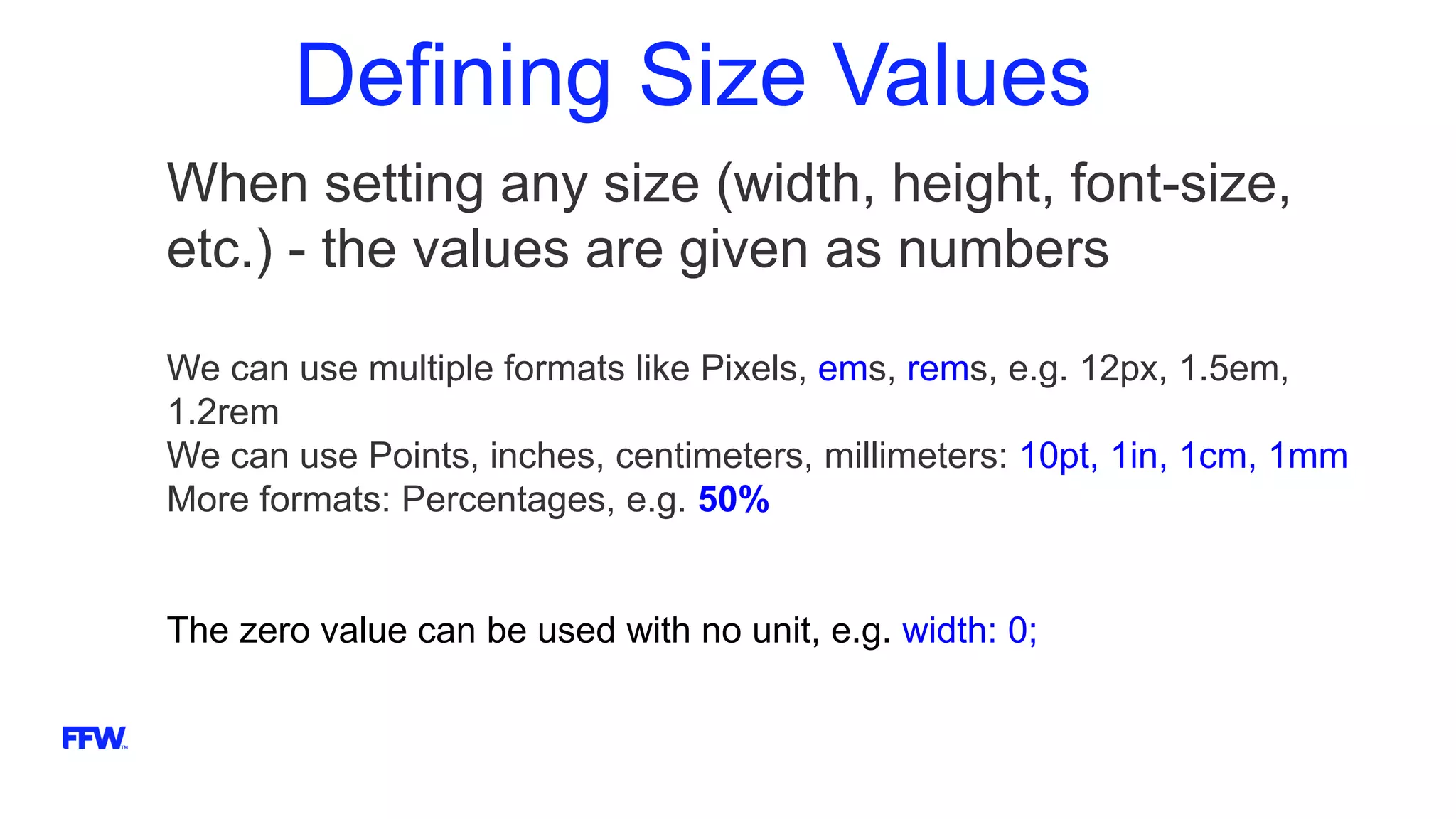 Defining Size Values
When setting any size (width, height, font-size,
etc.) - the values are given as numbers
We can use multiple formats like Pixels, ems, rems, e.g. 12px, 1.5em,
1.2rem
We can use Points, inches, centimeters, millimeters: 10pt, 1in, 1cm, 1mm
More formats: Percentages, e.g. 50%
The zero value can be used with no unit, e.g. width: 0;
 